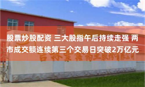 股票炒股配资 三大股指午后持续走强 两市成交额连续第三个交易日突破2万亿元