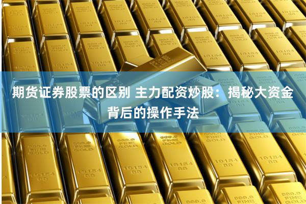 期货证券股票的区别 主力配资炒股：揭秘大资金背后的操作手法