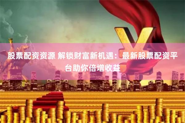 股票配资资源 解锁财富新机遇：最新股票配资平台助你倍增收益