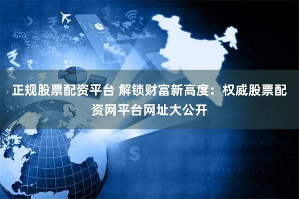 正规股票配资平台 解锁财富新高度：权威股票配资网平台网址大公开