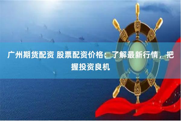 广州期货配资 股票配资价格：了解最新行情，把握投资良机