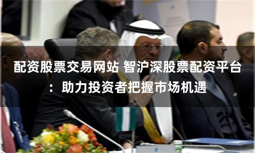配资股票交易网站 智沪深股票配资平台：助力投资者把握市场机遇