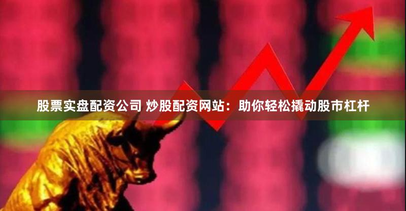 股票实盘配资公司 炒股配资网站：助你轻松撬动股市杠杆