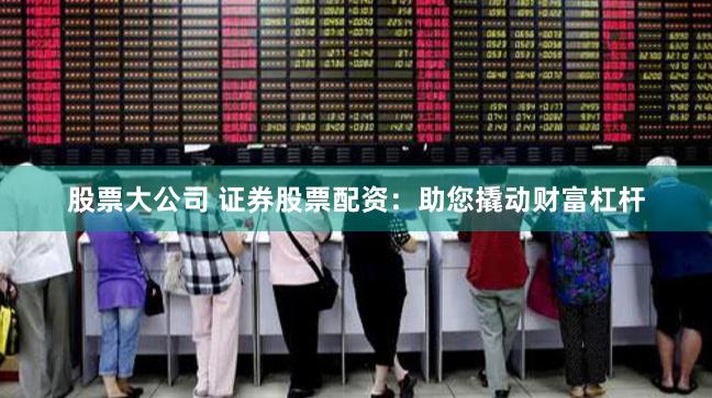 股票大公司 证券股票配资：助您撬动财富杠杆