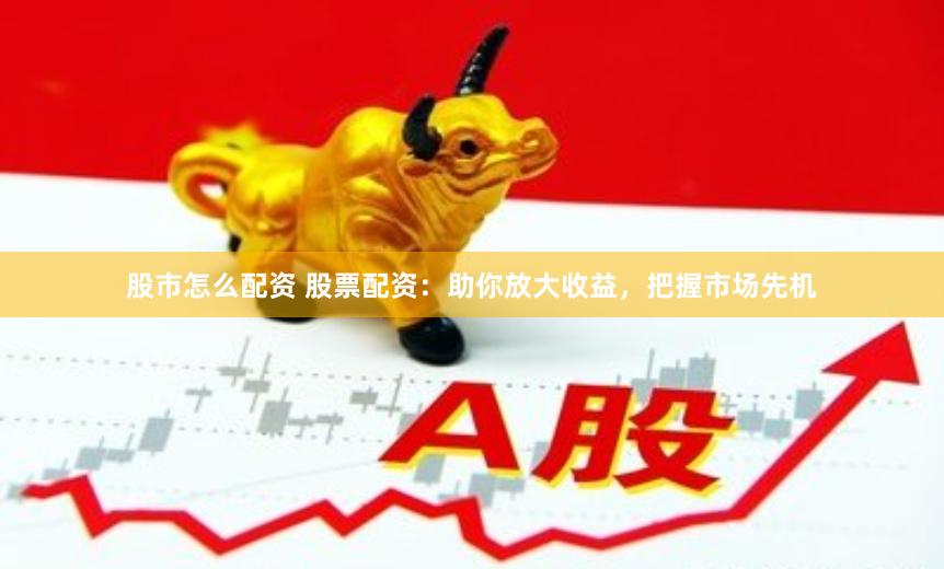 股市怎么配资 股票配资：助你放大收益，把握市场先机