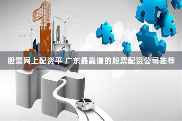 股票网上配资平 广东最靠谱的股票配资公司推荐