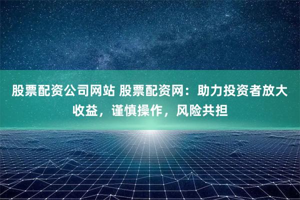 股票配资公司网站 股票配资网：助力投资者放大收益，谨慎操作，风险共担