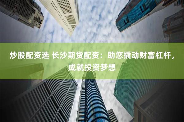 炒股配资选 长沙期货配资：助您撬动财富杠杆，成就投资梦想