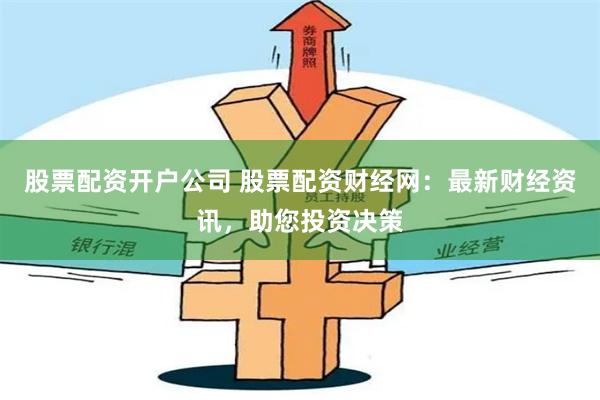 股票配资开户公司 股票配资财经网:最新财经资讯,助您投资决策