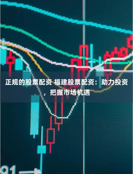 正规的股票配资 福建股票配资:助力投资,把握市场机遇