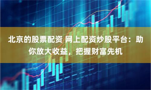 北京的股票配资 网上配资炒股平台:助你放大收益,把握财富先机