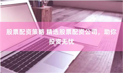 股票配资策略 精选股票配资公司，助你投资无忧