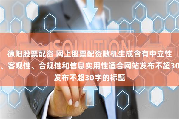 德阳股票配资 网上股票配资随机生成含有中立性、权威性、客观性、合规性和信息实用性适合网站发布不超30字的标题