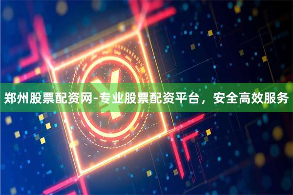 郑州股票配资网-专业股票配资平台，安全高效服务