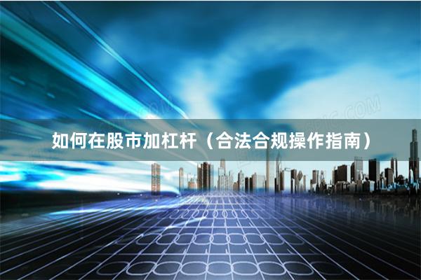 如何在股市加杠杆（合法合规操作指南）